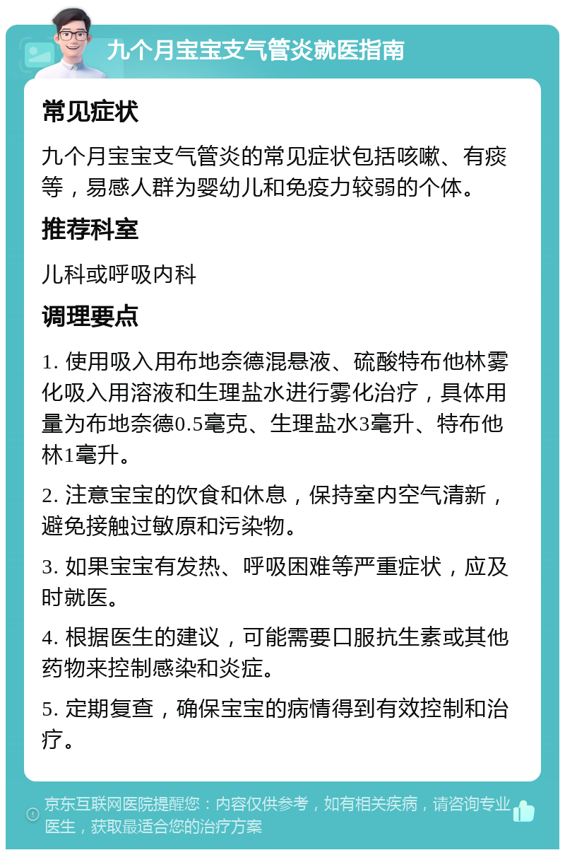 九个月宝宝支气管炎就医指南 常见症状 九个月宝宝支气管炎的常见症状包括咳嗽、有痰等，易感人群为婴幼儿和免疫力较弱的个体。 推荐科室 儿科或呼吸内科 调理要点 1. 使用吸入用布地奈德混悬液、硫酸特布他林雾化吸入用溶液和生理盐水进行雾化治疗，具体用量为布地奈德0.5毫克、生理盐水3毫升、特布他林1毫升。 2. 注意宝宝的饮食和休息，保持室内空气清新，避免接触过敏原和污染物。 3. 如果宝宝有发热、呼吸困难等严重症状，应及时就医。 4. 根据医生的建议，可能需要口服抗生素或其他药物来控制感染和炎症。 5. 定期复查，确保宝宝的病情得到有效控制和治疗。