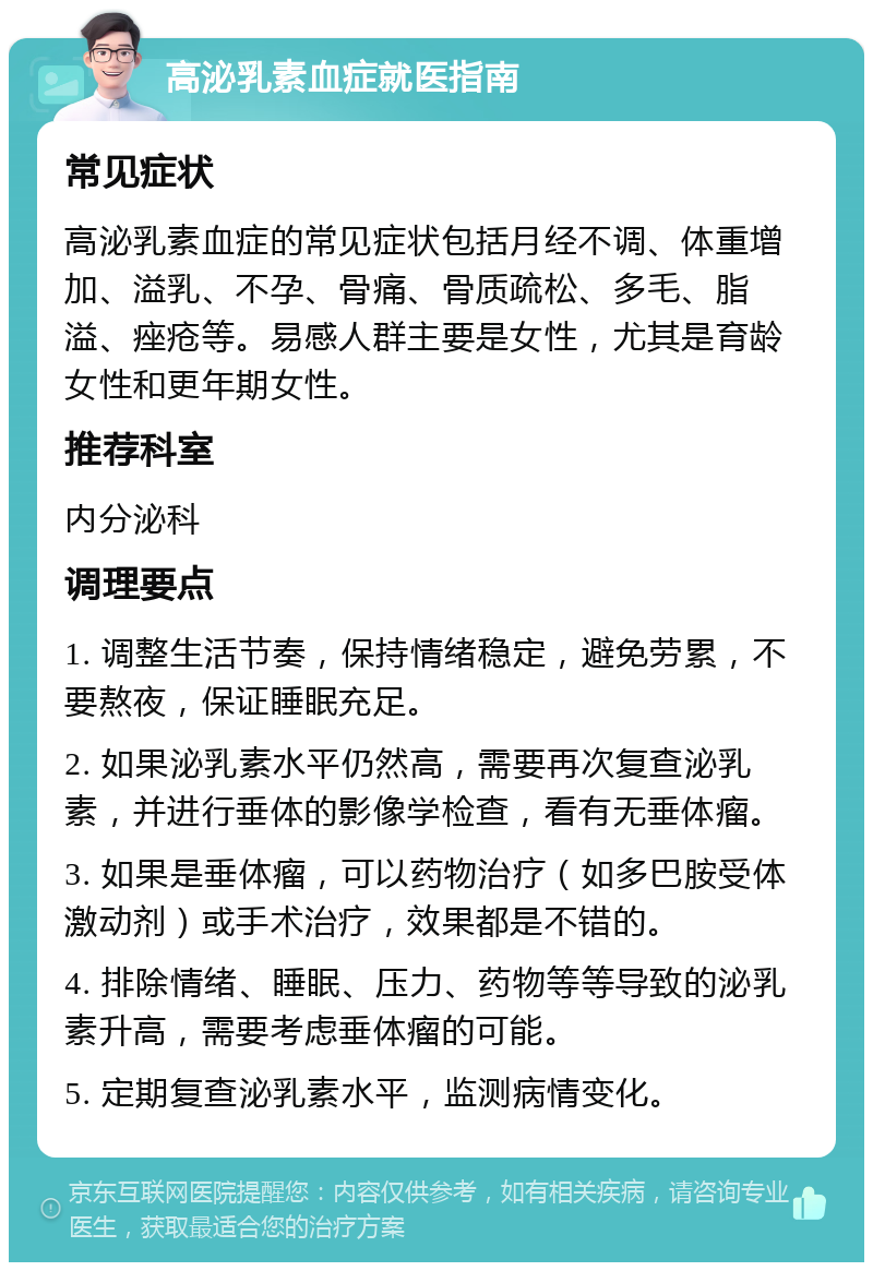 高泌乳素血症就医指南 常见症状 高泌乳素血症的常见症状包括月经不调、体重增加、溢乳、不孕、骨痛、骨质疏松、多毛、脂溢、痤疮等。易感人群主要是女性，尤其是育龄女性和更年期女性。 推荐科室 内分泌科 调理要点 1. 调整生活节奏，保持情绪稳定，避免劳累，不要熬夜，保证睡眠充足。 2. 如果泌乳素水平仍然高，需要再次复查泌乳素，并进行垂体的影像学检查，看有无垂体瘤。 3. 如果是垂体瘤，可以药物治疗（如多巴胺受体激动剂）或手术治疗，效果都是不错的。 4. 排除情绪、睡眠、压力、药物等等导致的泌乳素升高，需要考虑垂体瘤的可能。 5. 定期复查泌乳素水平，监测病情变化。