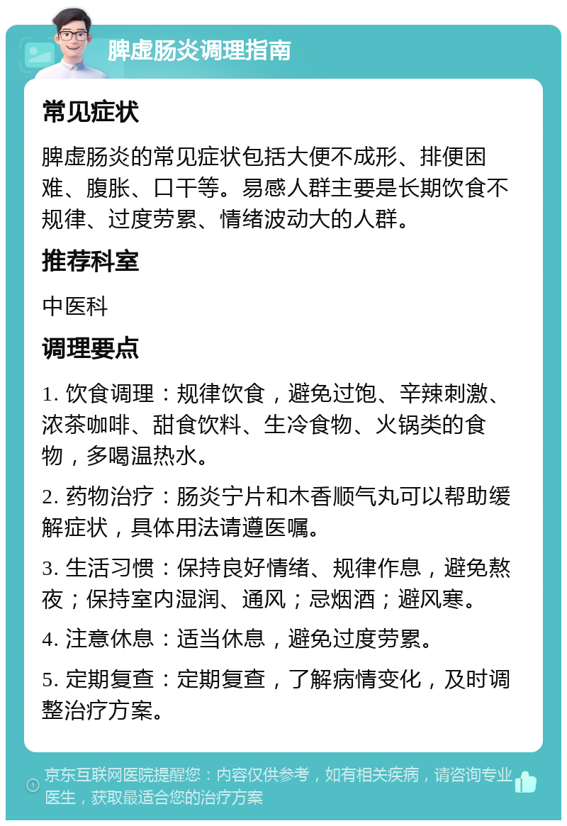 脾虚肠炎调理指南 常见症状 脾虚肠炎的常见症状包括大便不成形、排便困难、腹胀、口干等。易感人群主要是长期饮食不规律、过度劳累、情绪波动大的人群。 推荐科室 中医科 调理要点 1. 饮食调理：规律饮食，避免过饱、辛辣刺激、浓茶咖啡、甜食饮料、生冷食物、火锅类的食物，多喝温热水。 2. 药物治疗：肠炎宁片和木香顺气丸可以帮助缓解症状，具体用法请遵医嘱。 3. 生活习惯：保持良好情绪、规律作息，避免熬夜；保持室内湿润、通风；忌烟酒；避风寒。 4. 注意休息：适当休息，避免过度劳累。 5. 定期复查：定期复查，了解病情变化，及时调整治疗方案。