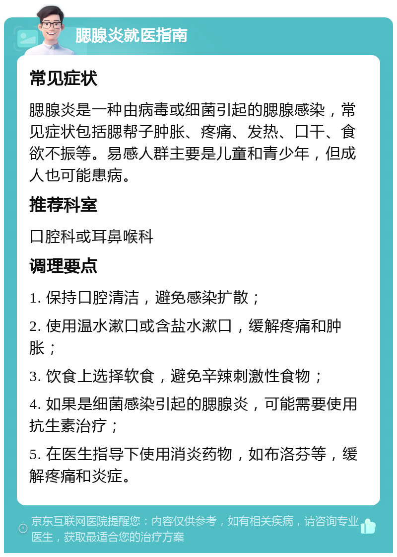 腮腺炎就医指南 常见症状 腮腺炎是一种由病毒或细菌引起的腮腺感染，常见症状包括腮帮子肿胀、疼痛、发热、口干、食欲不振等。易感人群主要是儿童和青少年，但成人也可能患病。 推荐科室 口腔科或耳鼻喉科 调理要点 1. 保持口腔清洁，避免感染扩散； 2. 使用温水漱口或含盐水漱口，缓解疼痛和肿胀； 3. 饮食上选择软食，避免辛辣刺激性食物； 4. 如果是细菌感染引起的腮腺炎，可能需要使用抗生素治疗； 5. 在医生指导下使用消炎药物，如布洛芬等，缓解疼痛和炎症。