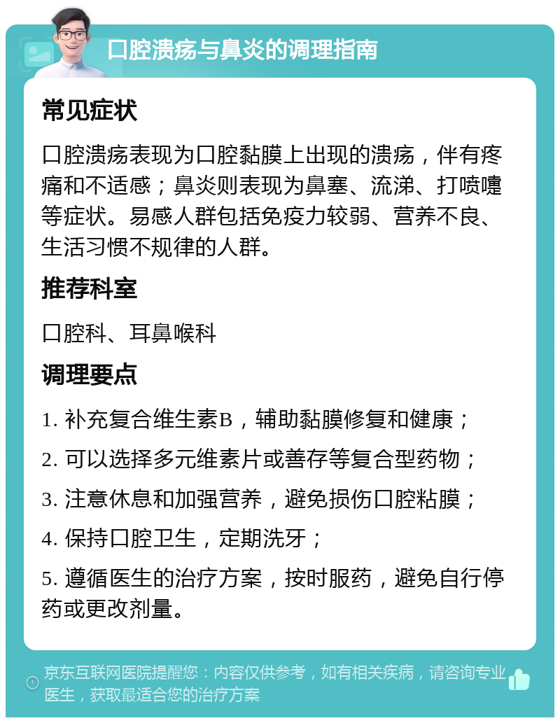 口腔溃疡与鼻炎的调理指南 常见症状 口腔溃疡表现为口腔黏膜上出现的溃疡，伴有疼痛和不适感；鼻炎则表现为鼻塞、流涕、打喷嚏等症状。易感人群包括免疫力较弱、营养不良、生活习惯不规律的人群。 推荐科室 口腔科、耳鼻喉科 调理要点 1. 补充复合维生素B，辅助黏膜修复和健康； 2. 可以选择多元维素片或善存等复合型药物； 3. 注意休息和加强营养，避免损伤口腔粘膜； 4. 保持口腔卫生，定期洗牙； 5. 遵循医生的治疗方案，按时服药，避免自行停药或更改剂量。