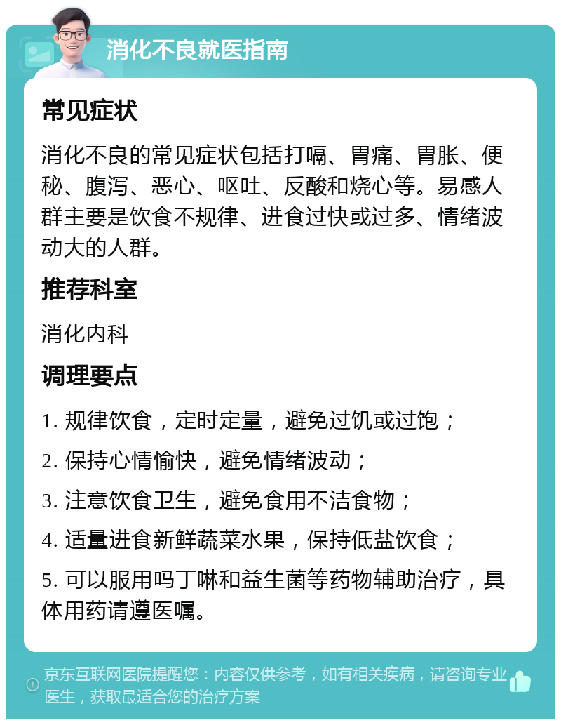 消化不良就医指南 常见症状 消化不良的常见症状包括打嗝、胃痛、胃胀、便秘、腹泻、恶心、呕吐、反酸和烧心等。易感人群主要是饮食不规律、进食过快或过多、情绪波动大的人群。 推荐科室 消化内科 调理要点 1. 规律饮食，定时定量，避免过饥或过饱； 2. 保持心情愉快，避免情绪波动； 3. 注意饮食卫生，避免食用不洁食物； 4. 适量进食新鲜蔬菜水果，保持低盐饮食； 5. 可以服用吗丁啉和益生菌等药物辅助治疗，具体用药请遵医嘱。