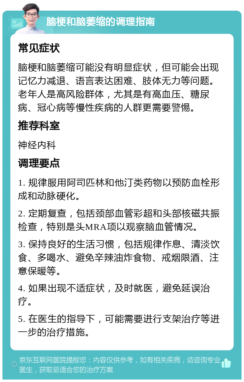 脑梗和脑萎缩的调理指南 常见症状 脑梗和脑萎缩可能没有明显症状，但可能会出现记忆力减退、语言表达困难、肢体无力等问题。老年人是高风险群体，尤其是有高血压、糖尿病、冠心病等慢性疾病的人群更需要警惕。 推荐科室 神经内科 调理要点 1. 规律服用阿司匹林和他汀类药物以预防血栓形成和动脉硬化。 2. 定期复查，包括颈部血管彩超和头部核磁共振检查，特别是头MRA项以观察脑血管情况。 3. 保持良好的生活习惯，包括规律作息、清淡饮食、多喝水、避免辛辣油炸食物、戒烟限酒、注意保暖等。 4. 如果出现不适症状，及时就医，避免延误治疗。 5. 在医生的指导下，可能需要进行支架治疗等进一步的治疗措施。