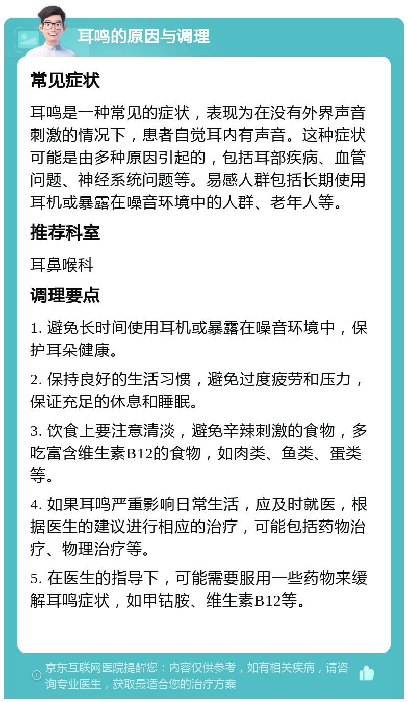 耳鸣的原因与调理 常见症状 耳鸣是一种常见的症状，表现为在没有外界声音刺激的情况下，患者自觉耳内有声音。这种症状可能是由多种原因引起的，包括耳部疾病、血管问题、神经系统问题等。易感人群包括长期使用耳机或暴露在噪音环境中的人群、老年人等。 推荐科室 耳鼻喉科 调理要点 1. 避免长时间使用耳机或暴露在噪音环境中，保护耳朵健康。 2. 保持良好的生活习惯，避免过度疲劳和压力，保证充足的休息和睡眠。 3. 饮食上要注意清淡，避免辛辣刺激的食物，多吃富含维生素B12的食物，如肉类、鱼类、蛋类等。 4. 如果耳鸣严重影响日常生活，应及时就医，根据医生的建议进行相应的治疗，可能包括药物治疗、物理治疗等。 5. 在医生的指导下，可能需要服用一些药物来缓解耳鸣症状，如甲钴胺、维生素B12等。