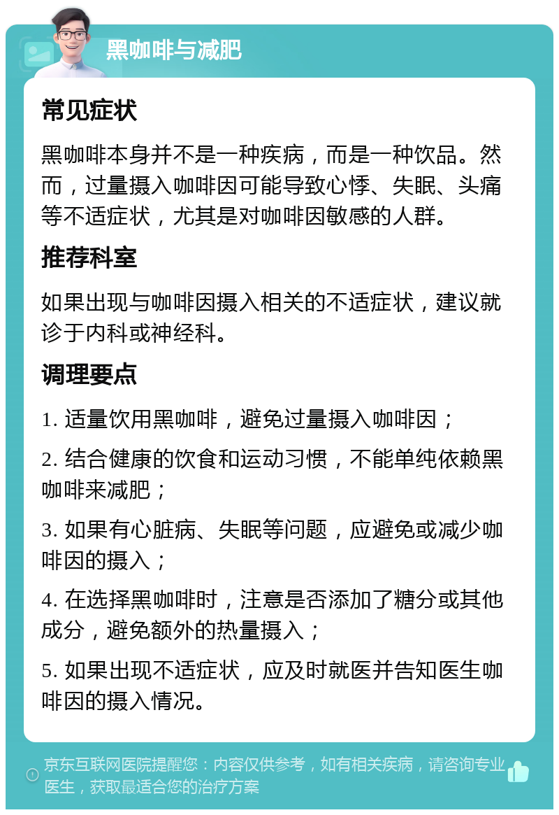 黑咖啡与减肥 常见症状 黑咖啡本身并不是一种疾病，而是一种饮品。然而，过量摄入咖啡因可能导致心悸、失眠、头痛等不适症状，尤其是对咖啡因敏感的人群。 推荐科室 如果出现与咖啡因摄入相关的不适症状，建议就诊于内科或神经科。 调理要点 1. 适量饮用黑咖啡，避免过量摄入咖啡因； 2. 结合健康的饮食和运动习惯，不能单纯依赖黑咖啡来减肥； 3. 如果有心脏病、失眠等问题，应避免或减少咖啡因的摄入； 4. 在选择黑咖啡时，注意是否添加了糖分或其他成分，避免额外的热量摄入； 5. 如果出现不适症状，应及时就医并告知医生咖啡因的摄入情况。