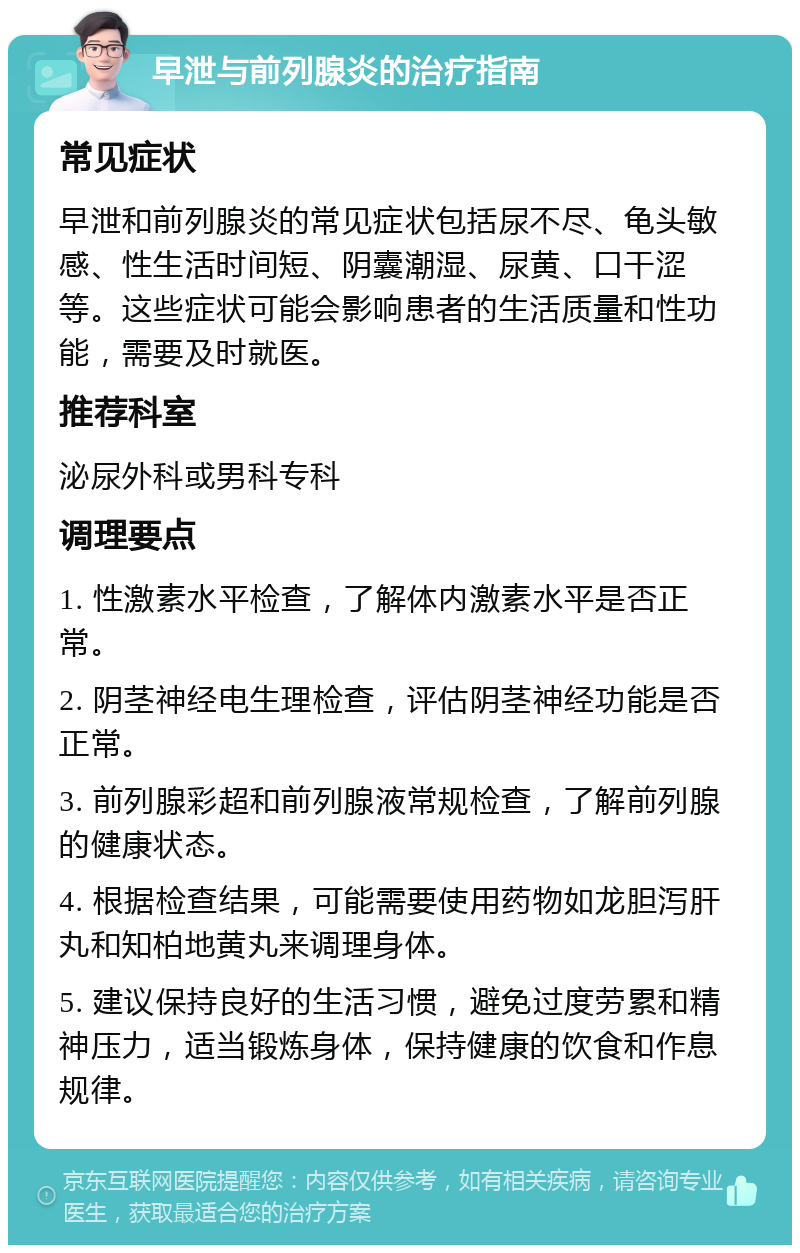 早泄与前列腺炎的治疗指南 常见症状 早泄和前列腺炎的常见症状包括尿不尽、龟头敏感、性生活时间短、阴囊潮湿、尿黄、口干涩等。这些症状可能会影响患者的生活质量和性功能，需要及时就医。 推荐科室 泌尿外科或男科专科 调理要点 1. 性激素水平检查，了解体内激素水平是否正常。 2. 阴茎神经电生理检查，评估阴茎神经功能是否正常。 3. 前列腺彩超和前列腺液常规检查，了解前列腺的健康状态。 4. 根据检查结果，可能需要使用药物如龙胆泻肝丸和知柏地黄丸来调理身体。 5. 建议保持良好的生活习惯，避免过度劳累和精神压力，适当锻炼身体，保持健康的饮食和作息规律。