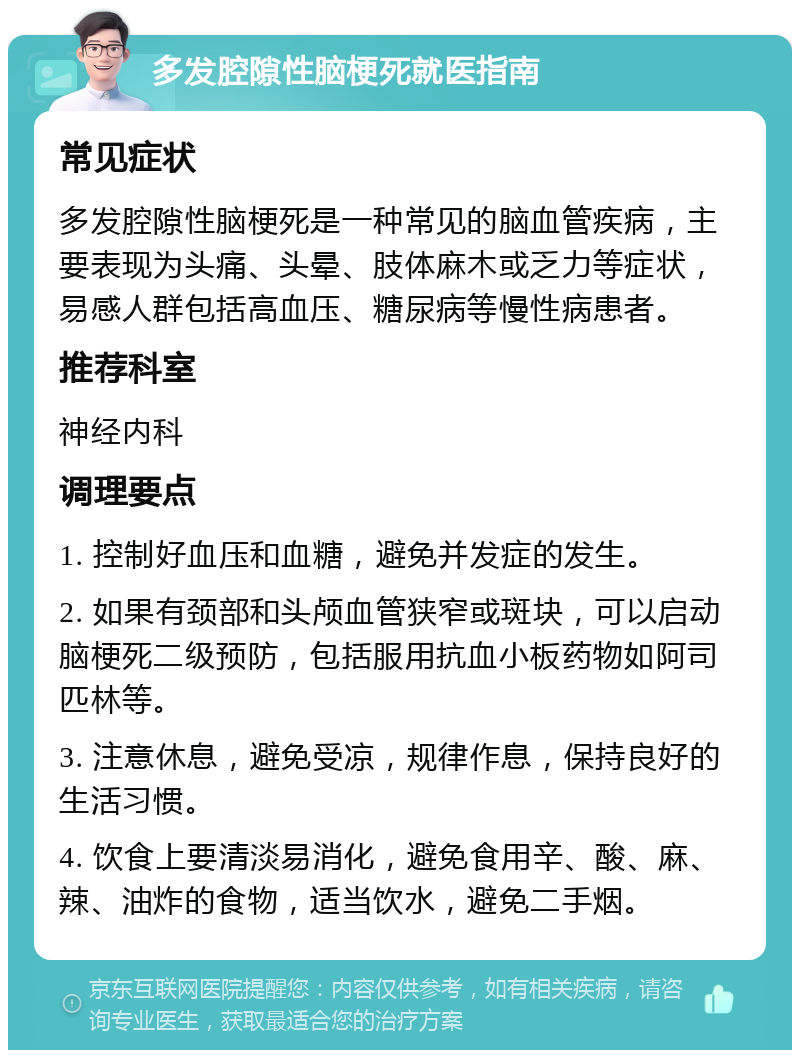 多发腔隙性脑梗死就医指南 常见症状 多发腔隙性脑梗死是一种常见的脑血管疾病，主要表现为头痛、头晕、肢体麻木或乏力等症状，易感人群包括高血压、糖尿病等慢性病患者。 推荐科室 神经内科 调理要点 1. 控制好血压和血糖，避免并发症的发生。 2. 如果有颈部和头颅血管狭窄或斑块，可以启动脑梗死二级预防，包括服用抗血小板药物如阿司匹林等。 3. 注意休息，避免受凉，规律作息，保持良好的生活习惯。 4. 饮食上要清淡易消化，避免食用辛、酸、麻、辣、油炸的食物，适当饮水，避免二手烟。