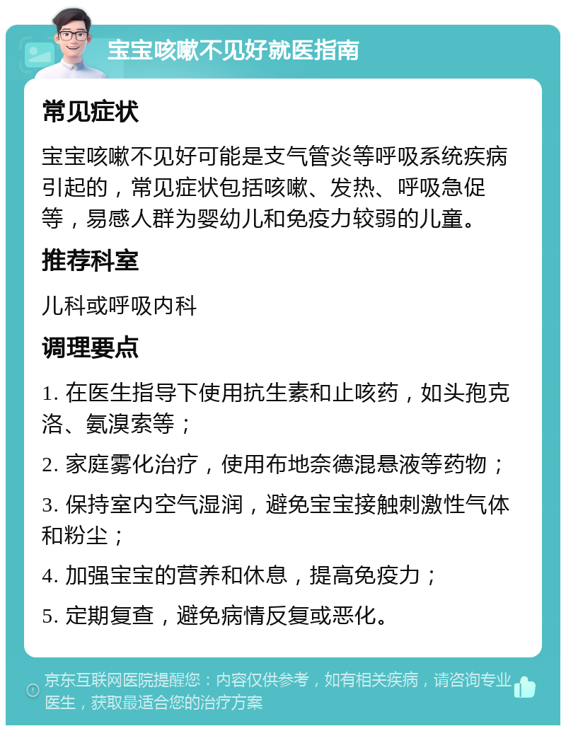 宝宝咳嗽不见好就医指南 常见症状 宝宝咳嗽不见好可能是支气管炎等呼吸系统疾病引起的，常见症状包括咳嗽、发热、呼吸急促等，易感人群为婴幼儿和免疫力较弱的儿童。 推荐科室 儿科或呼吸内科 调理要点 1. 在医生指导下使用抗生素和止咳药，如头孢克洛、氨溴索等； 2. 家庭雾化治疗，使用布地奈德混悬液等药物； 3. 保持室内空气湿润，避免宝宝接触刺激性气体和粉尘； 4. 加强宝宝的营养和休息，提高免疫力； 5. 定期复查，避免病情反复或恶化。