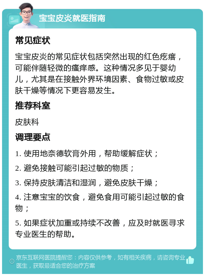 宝宝皮炎就医指南 常见症状 宝宝皮炎的常见症状包括突然出现的红色疙瘩，可能伴随轻微的瘙痒感。这种情况多见于婴幼儿，尤其是在接触外界环境因素、食物过敏或皮肤干燥等情况下更容易发生。 推荐科室 皮肤科 调理要点 1. 使用地奈德软膏外用，帮助缓解症状； 2. 避免接触可能引起过敏的物质； 3. 保持皮肤清洁和湿润，避免皮肤干燥； 4. 注意宝宝的饮食，避免食用可能引起过敏的食物； 5. 如果症状加重或持续不改善，应及时就医寻求专业医生的帮助。