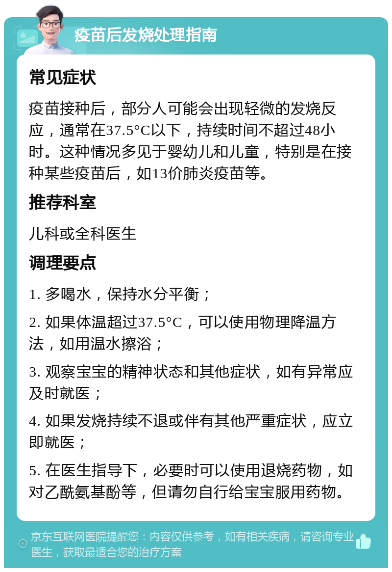 疫苗后发烧处理指南 常见症状 疫苗接种后，部分人可能会出现轻微的发烧反应，通常在37.5°C以下，持续时间不超过48小时。这种情况多见于婴幼儿和儿童，特别是在接种某些疫苗后，如13价肺炎疫苗等。 推荐科室 儿科或全科医生 调理要点 1. 多喝水，保持水分平衡； 2. 如果体温超过37.5°C，可以使用物理降温方法，如用温水擦浴； 3. 观察宝宝的精神状态和其他症状，如有异常应及时就医； 4. 如果发烧持续不退或伴有其他严重症状，应立即就医； 5. 在医生指导下，必要时可以使用退烧药物，如对乙酰氨基酚等，但请勿自行给宝宝服用药物。