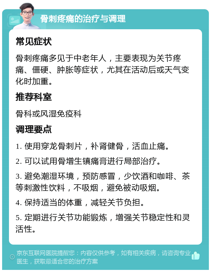 骨刺疼痛的治疗与调理 常见症状 骨刺疼痛多见于中老年人，主要表现为关节疼痛、僵硬、肿胀等症状，尤其在活动后或天气变化时加重。 推荐科室 骨科或风湿免疫科 调理要点 1. 使用穿龙骨刺片，补肾健骨，活血止痛。 2. 可以试用骨增生镇痛膏进行局部治疗。 3. 避免潮湿环境，预防感冒，少饮酒和咖啡、茶等刺激性饮料，不吸烟，避免被动吸烟。 4. 保持适当的体重，减轻关节负担。 5. 定期进行关节功能锻炼，增强关节稳定性和灵活性。