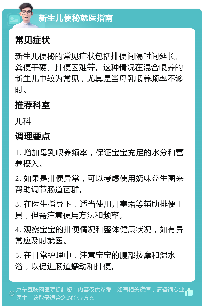 新生儿便秘就医指南 常见症状 新生儿便秘的常见症状包括排便间隔时间延长、粪便干硬、排便困难等。这种情况在混合喂养的新生儿中较为常见，尤其是当母乳喂养频率不够时。 推荐科室 儿科 调理要点 1. 增加母乳喂养频率，保证宝宝充足的水分和营养摄入。 2. 如果是排便异常，可以考虑使用奶味益生菌来帮助调节肠道菌群。 3. 在医生指导下，适当使用开塞露等辅助排便工具，但需注意使用方法和频率。 4. 观察宝宝的排便情况和整体健康状况，如有异常应及时就医。 5. 在日常护理中，注意宝宝的腹部按摩和温水浴，以促进肠道蠕动和排便。