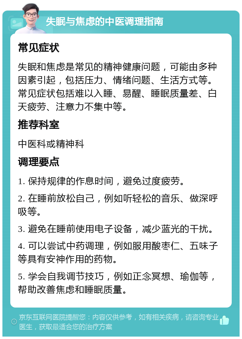 失眠与焦虑的中医调理指南 常见症状 失眠和焦虑是常见的精神健康问题，可能由多种因素引起，包括压力、情绪问题、生活方式等。常见症状包括难以入睡、易醒、睡眠质量差、白天疲劳、注意力不集中等。 推荐科室 中医科或精神科 调理要点 1. 保持规律的作息时间，避免过度疲劳。 2. 在睡前放松自己，例如听轻松的音乐、做深呼吸等。 3. 避免在睡前使用电子设备，减少蓝光的干扰。 4. 可以尝试中药调理，例如服用酸枣仁、五味子等具有安神作用的药物。 5. 学会自我调节技巧，例如正念冥想、瑜伽等，帮助改善焦虑和睡眠质量。