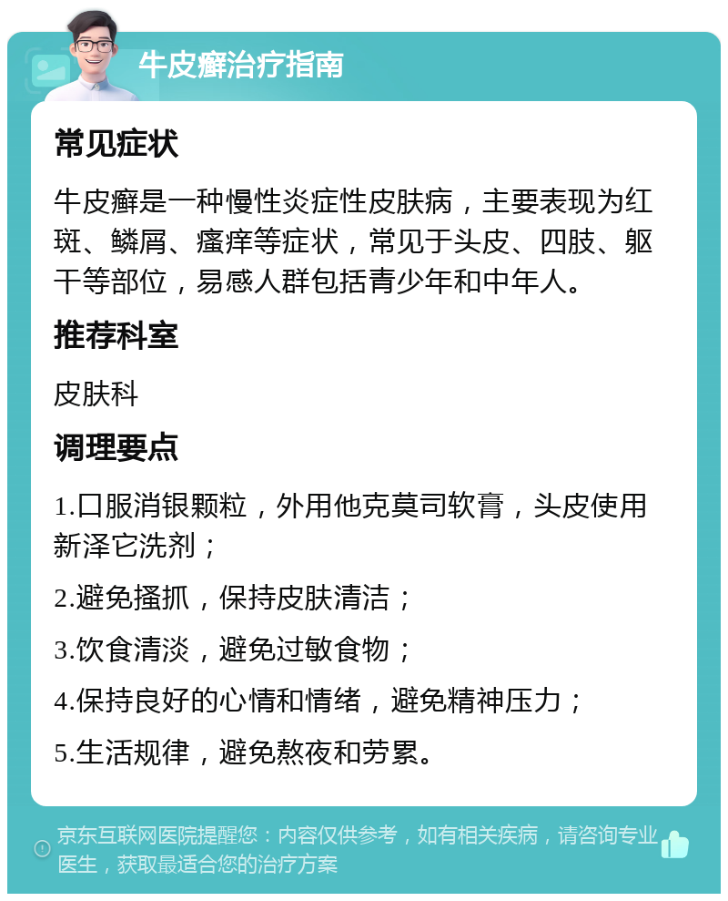 牛皮癣治疗指南 常见症状 牛皮癣是一种慢性炎症性皮肤病，主要表现为红斑、鳞屑、瘙痒等症状，常见于头皮、四肢、躯干等部位，易感人群包括青少年和中年人。 推荐科室 皮肤科 调理要点 1.口服消银颗粒，外用他克莫司软膏，头皮使用新泽它洗剂； 2.避免搔抓，保持皮肤清洁； 3.饮食清淡，避免过敏食物； 4.保持良好的心情和情绪，避免精神压力； 5.生活规律，避免熬夜和劳累。