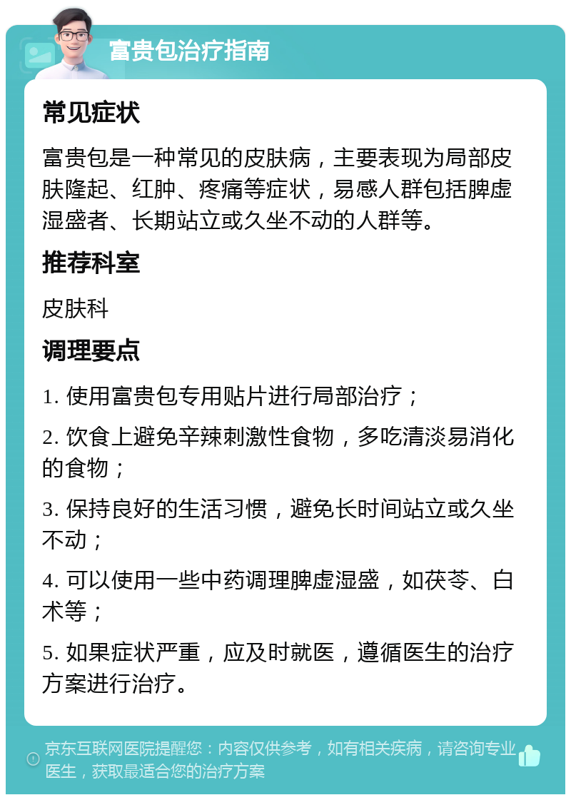 富贵包治疗指南 常见症状 富贵包是一种常见的皮肤病，主要表现为局部皮肤隆起、红肿、疼痛等症状，易感人群包括脾虚湿盛者、长期站立或久坐不动的人群等。 推荐科室 皮肤科 调理要点 1. 使用富贵包专用贴片进行局部治疗； 2. 饮食上避免辛辣刺激性食物，多吃清淡易消化的食物； 3. 保持良好的生活习惯，避免长时间站立或久坐不动； 4. 可以使用一些中药调理脾虚湿盛，如茯苓、白术等； 5. 如果症状严重，应及时就医，遵循医生的治疗方案进行治疗。