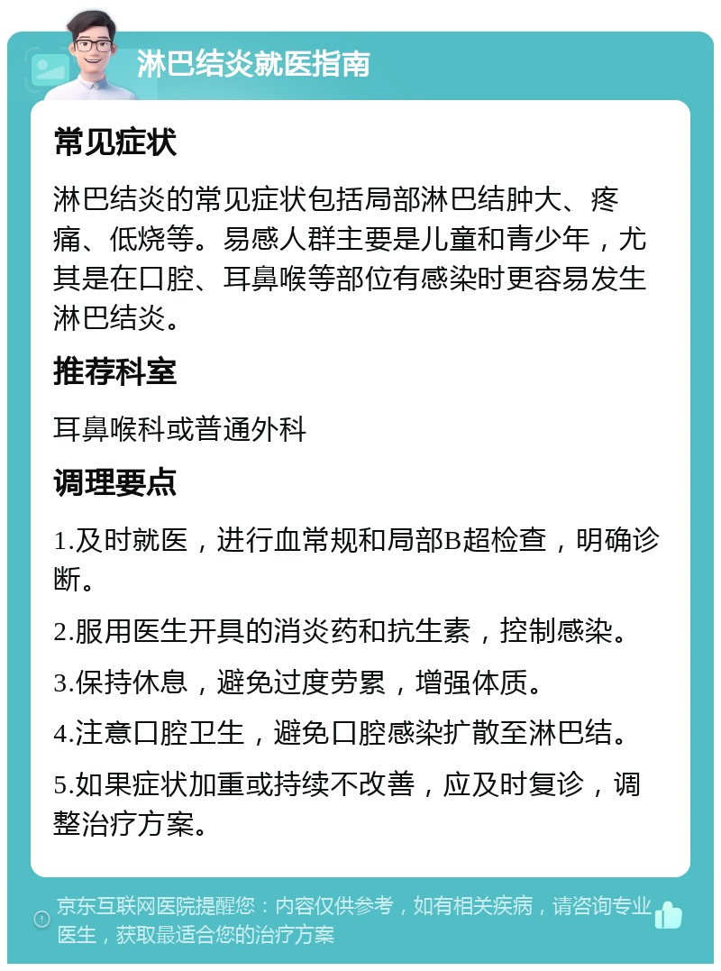 淋巴结炎就医指南 常见症状 淋巴结炎的常见症状包括局部淋巴结肿大、疼痛、低烧等。易感人群主要是儿童和青少年，尤其是在口腔、耳鼻喉等部位有感染时更容易发生淋巴结炎。 推荐科室 耳鼻喉科或普通外科 调理要点 1.及时就医，进行血常规和局部B超检查，明确诊断。 2.服用医生开具的消炎药和抗生素，控制感染。 3.保持休息，避免过度劳累，增强体质。 4.注意口腔卫生，避免口腔感染扩散至淋巴结。 5.如果症状加重或持续不改善，应及时复诊，调整治疗方案。