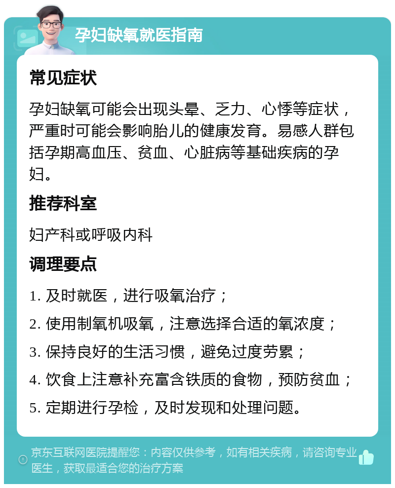 孕妇缺氧就医指南 常见症状 孕妇缺氧可能会出现头晕、乏力、心悸等症状，严重时可能会影响胎儿的健康发育。易感人群包括孕期高血压、贫血、心脏病等基础疾病的孕妇。 推荐科室 妇产科或呼吸内科 调理要点 1. 及时就医，进行吸氧治疗； 2. 使用制氧机吸氧，注意选择合适的氧浓度； 3. 保持良好的生活习惯，避免过度劳累； 4. 饮食上注意补充富含铁质的食物，预防贫血； 5. 定期进行孕检，及时发现和处理问题。