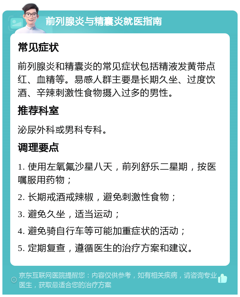 前列腺炎与精囊炎就医指南 常见症状 前列腺炎和精囊炎的常见症状包括精液发黄带点红、血精等。易感人群主要是长期久坐、过度饮酒、辛辣刺激性食物摄入过多的男性。 推荐科室 泌尿外科或男科专科。 调理要点 1. 使用左氧氟沙星八天，前列舒乐二星期，按医嘱服用药物； 2. 长期戒酒戒辣椒，避免刺激性食物； 3. 避免久坐，适当运动； 4. 避免骑自行车等可能加重症状的活动； 5. 定期复查，遵循医生的治疗方案和建议。