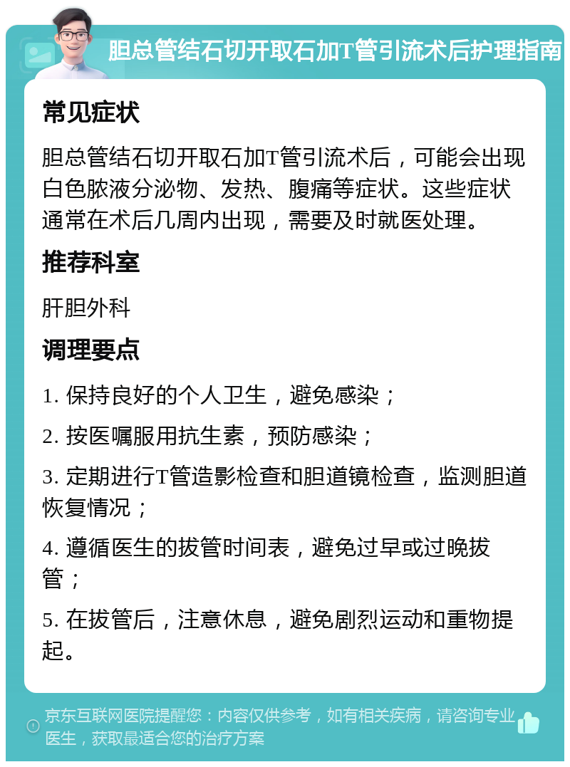 胆总管结石切开取石加T管引流术后护理指南 常见症状 胆总管结石切开取石加T管引流术后，可能会出现白色脓液分泌物、发热、腹痛等症状。这些症状通常在术后几周内出现，需要及时就医处理。 推荐科室 肝胆外科 调理要点 1. 保持良好的个人卫生，避免感染； 2. 按医嘱服用抗生素，预防感染； 3. 定期进行T管造影检查和胆道镜检查，监测胆道恢复情况； 4. 遵循医生的拔管时间表，避免过早或过晚拔管； 5. 在拔管后，注意休息，避免剧烈运动和重物提起。