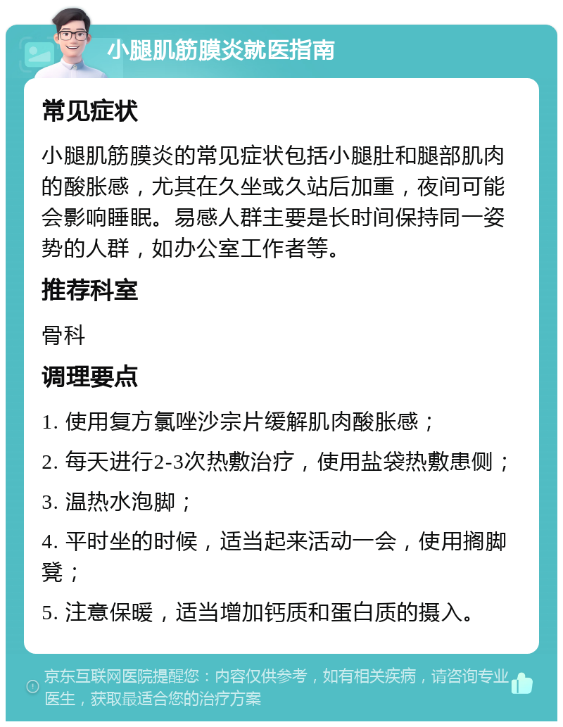 小腿肌筋膜炎就医指南 常见症状 小腿肌筋膜炎的常见症状包括小腿肚和腿部肌肉的酸胀感，尤其在久坐或久站后加重，夜间可能会影响睡眠。易感人群主要是长时间保持同一姿势的人群，如办公室工作者等。 推荐科室 骨科 调理要点 1. 使用复方氯唑沙宗片缓解肌肉酸胀感； 2. 每天进行2-3次热敷治疗，使用盐袋热敷患侧； 3. 温热水泡脚； 4. 平时坐的时候，适当起来活动一会，使用搁脚凳； 5. 注意保暖，适当增加钙质和蛋白质的摄入。