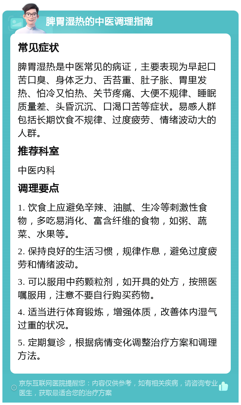 脾胃湿热的中医调理指南 常见症状 脾胃湿热是中医常见的病证，主要表现为早起口苦口臭、身体乏力、舌苔重、肚子胀、胃里发热、怕冷又怕热、关节疼痛、大便不规律、睡眠质量差、头昏沉沉、口渴口苦等症状。易感人群包括长期饮食不规律、过度疲劳、情绪波动大的人群。 推荐科室 中医内科 调理要点 1. 饮食上应避免辛辣、油腻、生冷等刺激性食物，多吃易消化、富含纤维的食物，如粥、蔬菜、水果等。 2. 保持良好的生活习惯，规律作息，避免过度疲劳和情绪波动。 3. 可以服用中药颗粒剂，如开具的处方，按照医嘱服用，注意不要自行购买药物。 4. 适当进行体育锻炼，增强体质，改善体内湿气过重的状况。 5. 定期复诊，根据病情变化调整治疗方案和调理方法。