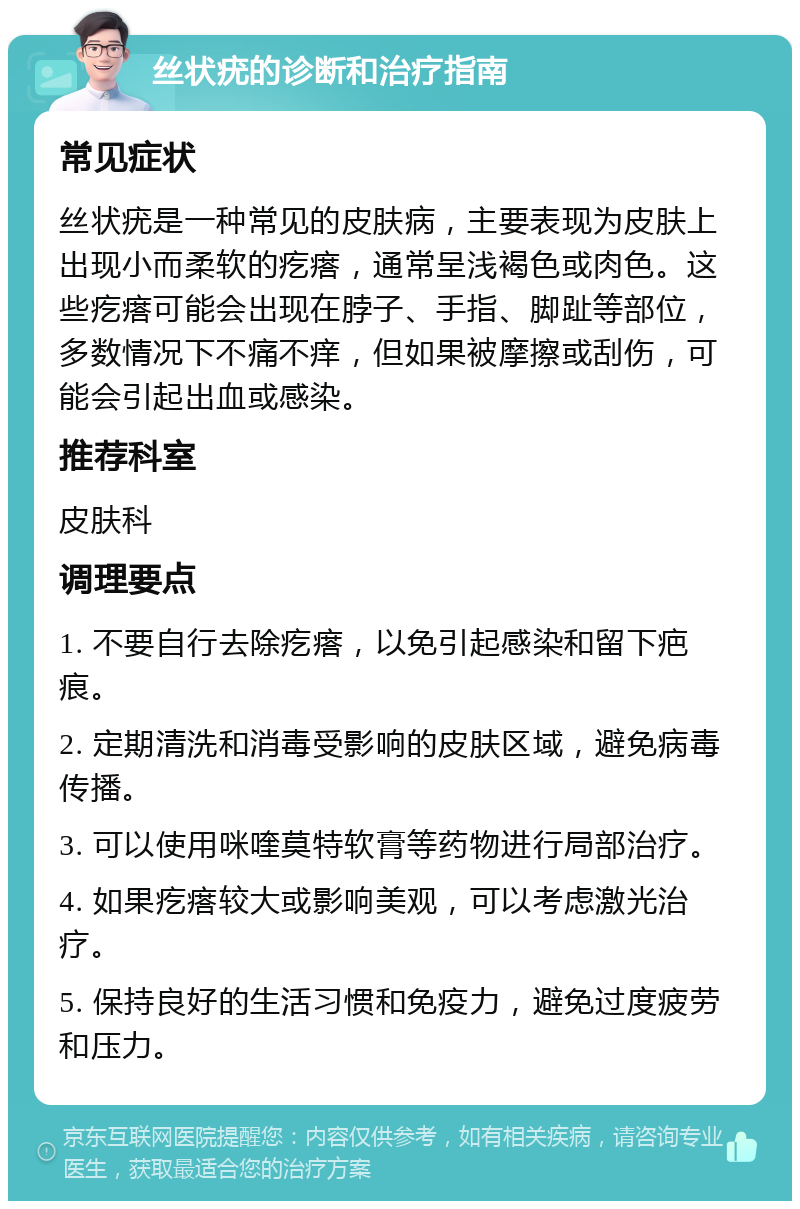 丝状疣的诊断和治疗指南 常见症状 丝状疣是一种常见的皮肤病，主要表现为皮肤上出现小而柔软的疙瘩，通常呈浅褐色或肉色。这些疙瘩可能会出现在脖子、手指、脚趾等部位，多数情况下不痛不痒，但如果被摩擦或刮伤，可能会引起出血或感染。 推荐科室 皮肤科 调理要点 1. 不要自行去除疙瘩，以免引起感染和留下疤痕。 2. 定期清洗和消毒受影响的皮肤区域，避免病毒传播。 3. 可以使用咪喹莫特软膏等药物进行局部治疗。 4. 如果疙瘩较大或影响美观，可以考虑激光治疗。 5. 保持良好的生活习惯和免疫力，避免过度疲劳和压力。