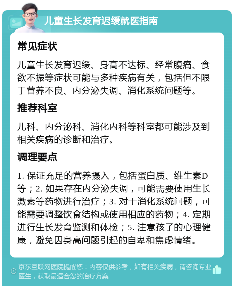 儿童生长发育迟缓就医指南 常见症状 儿童生长发育迟缓、身高不达标、经常腹痛、食欲不振等症状可能与多种疾病有关，包括但不限于营养不良、内分泌失调、消化系统问题等。 推荐科室 儿科、内分泌科、消化内科等科室都可能涉及到相关疾病的诊断和治疗。 调理要点 1. 保证充足的营养摄入，包括蛋白质、维生素D等；2. 如果存在内分泌失调，可能需要使用生长激素等药物进行治疗；3. 对于消化系统问题，可能需要调整饮食结构或使用相应的药物；4. 定期进行生长发育监测和体检；5. 注意孩子的心理健康，避免因身高问题引起的自卑和焦虑情绪。