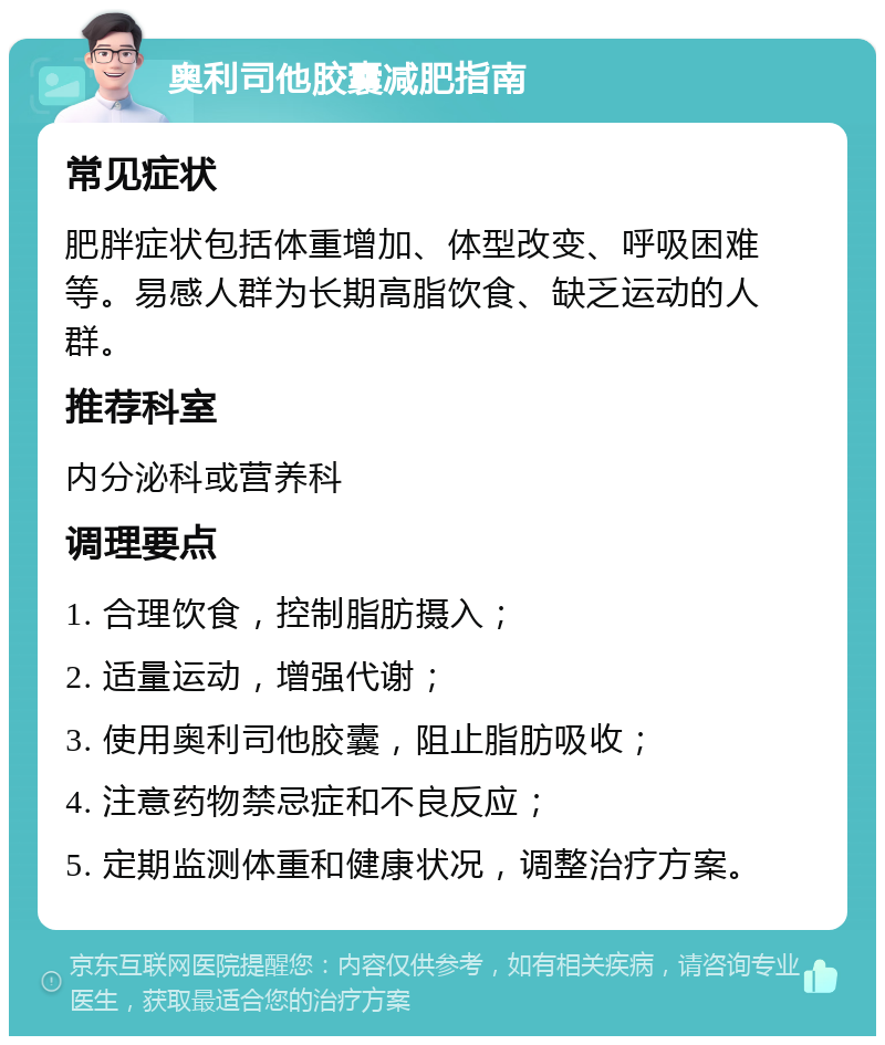 奥利司他胶囊减肥指南 常见症状 肥胖症状包括体重增加、体型改变、呼吸困难等。易感人群为长期高脂饮食、缺乏运动的人群。 推荐科室 内分泌科或营养科 调理要点 1. 合理饮食，控制脂肪摄入； 2. 适量运动，增强代谢； 3. 使用奥利司他胶囊，阻止脂肪吸收； 4. 注意药物禁忌症和不良反应； 5. 定期监测体重和健康状况，调整治疗方案。