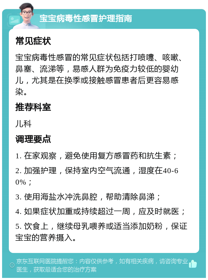 宝宝病毒性感冒护理指南 常见症状 宝宝病毒性感冒的常见症状包括打喷嚏、咳嗽、鼻塞、流涕等，易感人群为免疫力较低的婴幼儿，尤其是在换季或接触感冒患者后更容易感染。 推荐科室 儿科 调理要点 1. 在家观察，避免使用复方感冒药和抗生素； 2. 加强护理，保持室内空气流通，湿度在40-60%； 3. 使用海盐水冲洗鼻腔，帮助清除鼻涕； 4. 如果症状加重或持续超过一周，应及时就医； 5. 饮食上，继续母乳喂养或适当添加奶粉，保证宝宝的营养摄入。