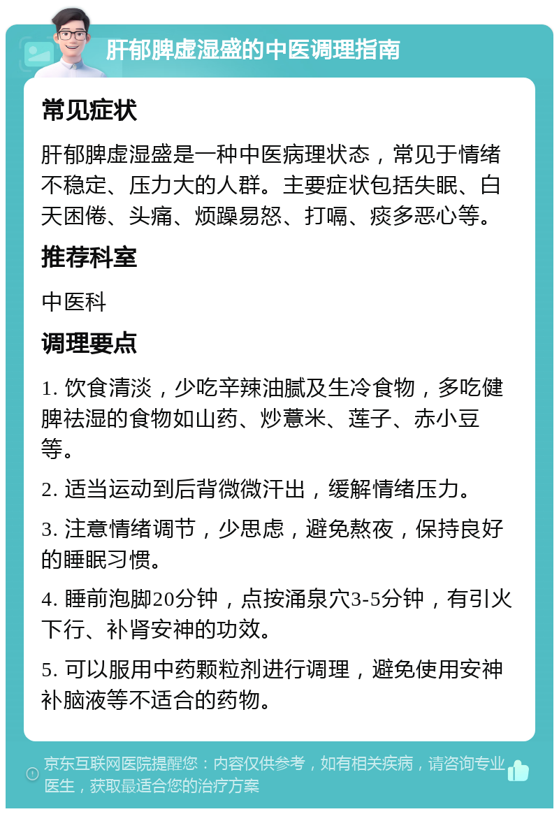 肝郁脾虚湿盛的中医调理指南 常见症状 肝郁脾虚湿盛是一种中医病理状态，常见于情绪不稳定、压力大的人群。主要症状包括失眠、白天困倦、头痛、烦躁易怒、打嗝、痰多恶心等。 推荐科室 中医科 调理要点 1. 饮食清淡，少吃辛辣油腻及生冷食物，多吃健脾祛湿的食物如山药、炒薏米、莲子、赤小豆等。 2. 适当运动到后背微微汗出，缓解情绪压力。 3. 注意情绪调节，少思虑，避免熬夜，保持良好的睡眠习惯。 4. 睡前泡脚20分钟，点按涌泉穴3-5分钟，有引火下行、补肾安神的功效。 5. 可以服用中药颗粒剂进行调理，避免使用安神补脑液等不适合的药物。