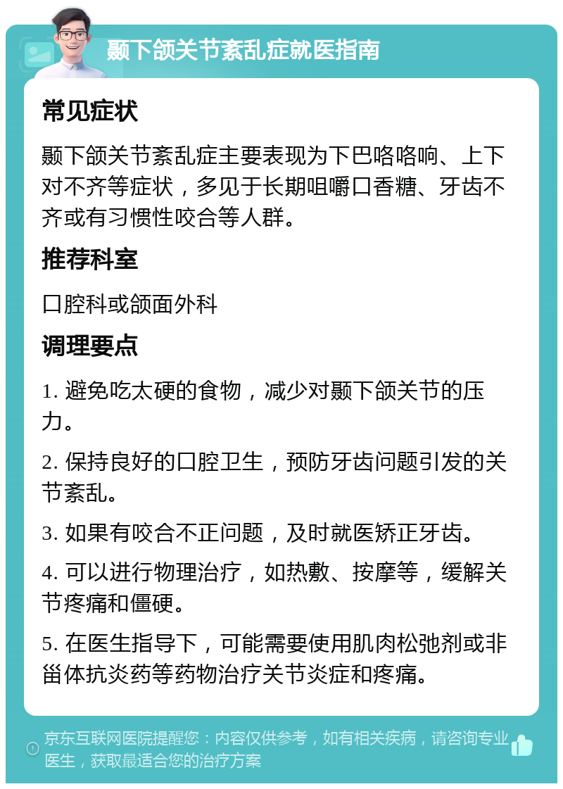 颞下颌关节紊乱症就医指南 常见症状 颞下颌关节紊乱症主要表现为下巴咯咯响、上下对不齐等症状，多见于长期咀嚼口香糖、牙齿不齐或有习惯性咬合等人群。 推荐科室 口腔科或颌面外科 调理要点 1. 避免吃太硬的食物，减少对颞下颌关节的压力。 2. 保持良好的口腔卫生，预防牙齿问题引发的关节紊乱。 3. 如果有咬合不正问题，及时就医矫正牙齿。 4. 可以进行物理治疗，如热敷、按摩等，缓解关节疼痛和僵硬。 5. 在医生指导下，可能需要使用肌肉松弛剂或非甾体抗炎药等药物治疗关节炎症和疼痛。