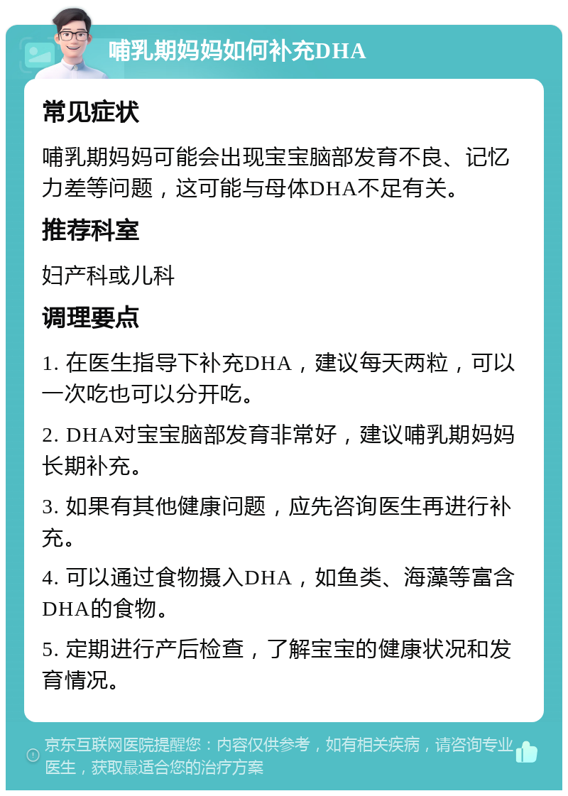 哺乳期妈妈如何补充DHA 常见症状 哺乳期妈妈可能会出现宝宝脑部发育不良、记忆力差等问题，这可能与母体DHA不足有关。 推荐科室 妇产科或儿科 调理要点 1. 在医生指导下补充DHA，建议每天两粒，可以一次吃也可以分开吃。 2. DHA对宝宝脑部发育非常好，建议哺乳期妈妈长期补充。 3. 如果有其他健康问题，应先咨询医生再进行补充。 4. 可以通过食物摄入DHA，如鱼类、海藻等富含DHA的食物。 5. 定期进行产后检查，了解宝宝的健康状况和发育情况。