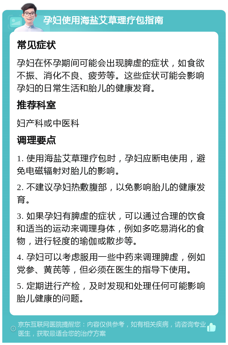 孕妇使用海盐艾草理疗包指南 常见症状 孕妇在怀孕期间可能会出现脾虚的症状，如食欲不振、消化不良、疲劳等。这些症状可能会影响孕妇的日常生活和胎儿的健康发育。 推荐科室 妇产科或中医科 调理要点 1. 使用海盐艾草理疗包时，孕妇应断电使用，避免电磁辐射对胎儿的影响。 2. 不建议孕妇热敷腹部，以免影响胎儿的健康发育。 3. 如果孕妇有脾虚的症状，可以通过合理的饮食和适当的运动来调理身体，例如多吃易消化的食物，进行轻度的瑜伽或散步等。 4. 孕妇可以考虑服用一些中药来调理脾虚，例如党参、黄芪等，但必须在医生的指导下使用。 5. 定期进行产检，及时发现和处理任何可能影响胎儿健康的问题。