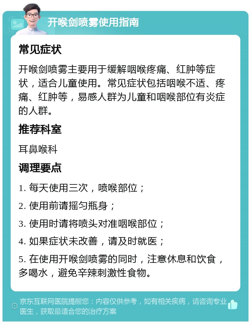 开喉剑喷雾使用指南 常见症状 开喉剑喷雾主要用于缓解咽喉疼痛、红肿等症状，适合儿童使用。常见症状包括咽喉不适、疼痛、红肿等，易感人群为儿童和咽喉部位有炎症的人群。 推荐科室 耳鼻喉科 调理要点 1. 每天使用三次，喷喉部位； 2. 使用前请摇匀瓶身； 3. 使用时请将喷头对准咽喉部位； 4. 如果症状未改善，请及时就医； 5. 在使用开喉剑喷雾的同时，注意休息和饮食，多喝水，避免辛辣刺激性食物。