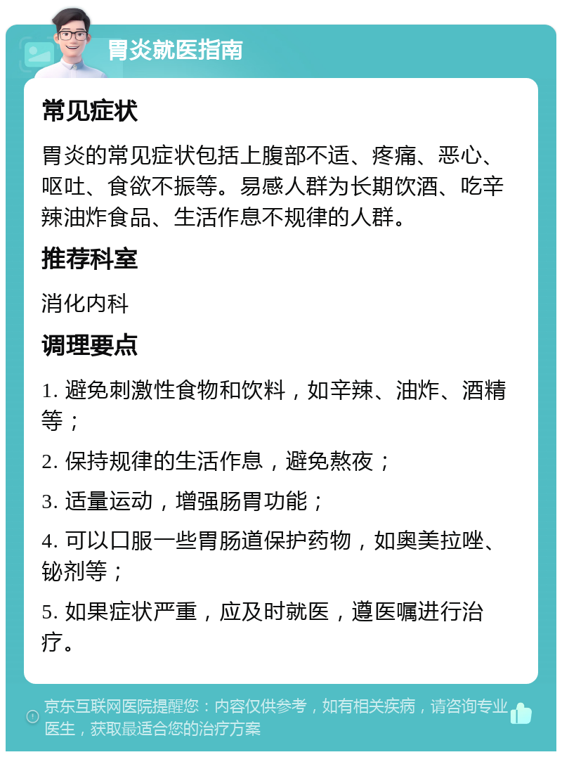 胃炎就医指南 常见症状 胃炎的常见症状包括上腹部不适、疼痛、恶心、呕吐、食欲不振等。易感人群为长期饮酒、吃辛辣油炸食品、生活作息不规律的人群。 推荐科室 消化内科 调理要点 1. 避免刺激性食物和饮料，如辛辣、油炸、酒精等； 2. 保持规律的生活作息，避免熬夜； 3. 适量运动，增强肠胃功能； 4. 可以口服一些胃肠道保护药物，如奥美拉唑、铋剂等； 5. 如果症状严重，应及时就医，遵医嘱进行治疗。