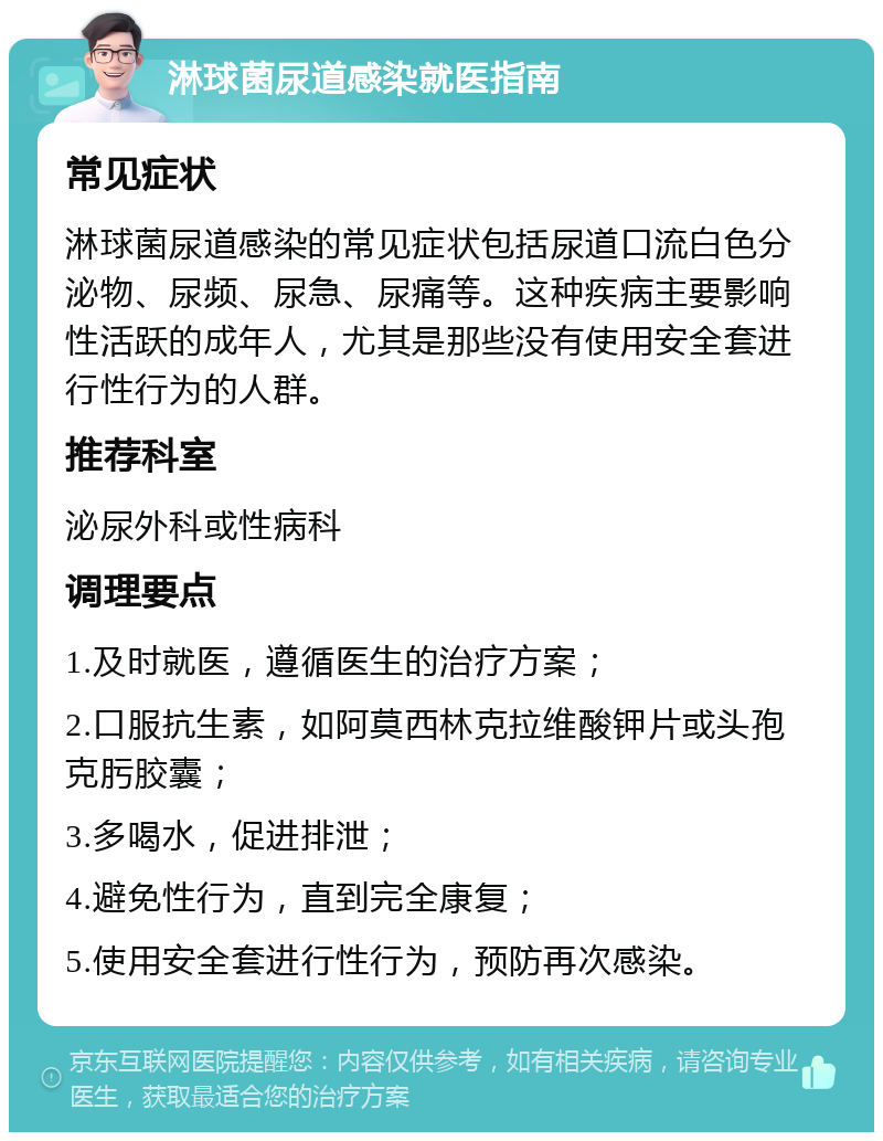 淋球菌尿道感染就医指南 常见症状 淋球菌尿道感染的常见症状包括尿道口流白色分泌物、尿频、尿急、尿痛等。这种疾病主要影响性活跃的成年人，尤其是那些没有使用安全套进行性行为的人群。 推荐科室 泌尿外科或性病科 调理要点 1.及时就医，遵循医生的治疗方案； 2.口服抗生素，如阿莫西林克拉维酸钾片或头孢克肟胶囊； 3.多喝水，促进排泄； 4.避免性行为，直到完全康复； 5.使用安全套进行性行为，预防再次感染。