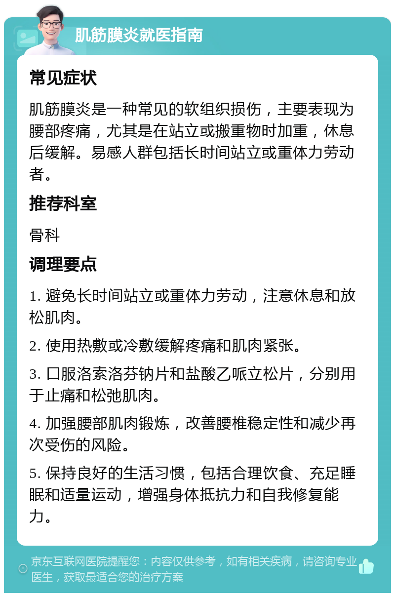 肌筋膜炎就医指南 常见症状 肌筋膜炎是一种常见的软组织损伤，主要表现为腰部疼痛，尤其是在站立或搬重物时加重，休息后缓解。易感人群包括长时间站立或重体力劳动者。 推荐科室 骨科 调理要点 1. 避免长时间站立或重体力劳动，注意休息和放松肌肉。 2. 使用热敷或冷敷缓解疼痛和肌肉紧张。 3. 口服洛索洛芬钠片和盐酸乙哌立松片，分别用于止痛和松弛肌肉。 4. 加强腰部肌肉锻炼，改善腰椎稳定性和减少再次受伤的风险。 5. 保持良好的生活习惯，包括合理饮食、充足睡眠和适量运动，增强身体抵抗力和自我修复能力。