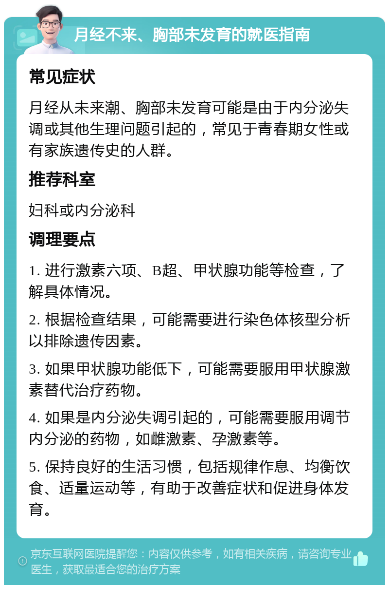 月经不来、胸部未发育的就医指南 常见症状 月经从未来潮、胸部未发育可能是由于内分泌失调或其他生理问题引起的，常见于青春期女性或有家族遗传史的人群。 推荐科室 妇科或内分泌科 调理要点 1. 进行激素六项、B超、甲状腺功能等检查，了解具体情况。 2. 根据检查结果，可能需要进行染色体核型分析以排除遗传因素。 3. 如果甲状腺功能低下，可能需要服用甲状腺激素替代治疗药物。 4. 如果是内分泌失调引起的，可能需要服用调节内分泌的药物，如雌激素、孕激素等。 5. 保持良好的生活习惯，包括规律作息、均衡饮食、适量运动等，有助于改善症状和促进身体发育。