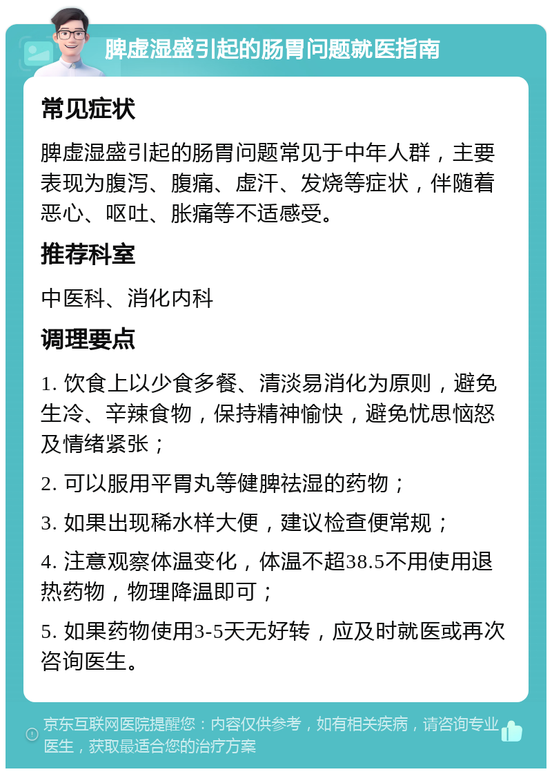 脾虚湿盛引起的肠胃问题就医指南 常见症状 脾虚湿盛引起的肠胃问题常见于中年人群，主要表现为腹泻、腹痛、虚汗、发烧等症状，伴随着恶心、呕吐、胀痛等不适感受。 推荐科室 中医科、消化内科 调理要点 1. 饮食上以少食多餐、清淡易消化为原则，避免生冷、辛辣食物，保持精神愉快，避免忧思恼怒及情绪紧张； 2. 可以服用平胃丸等健脾祛湿的药物； 3. 如果出现稀水样大便，建议检查便常规； 4. 注意观察体温变化，体温不超38.5不用使用退热药物，物理降温即可； 5. 如果药物使用3-5天无好转，应及时就医或再次咨询医生。