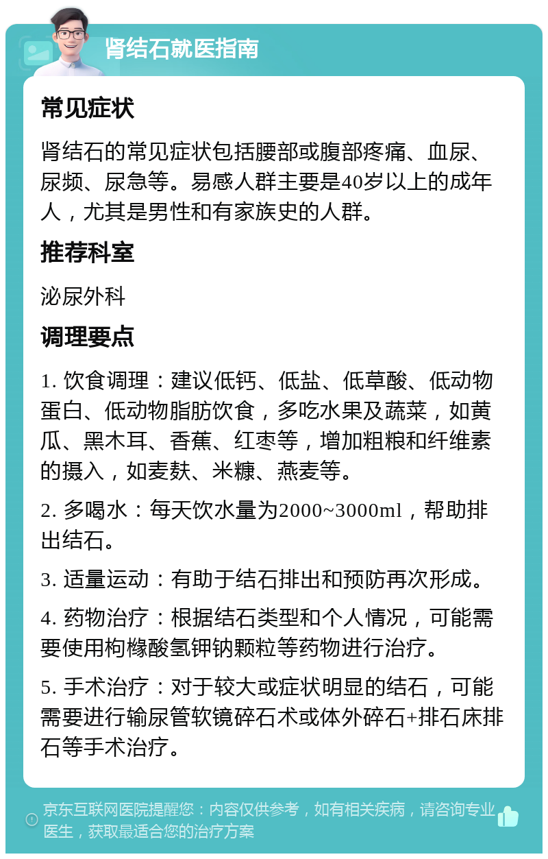 肾结石就医指南 常见症状 肾结石的常见症状包括腰部或腹部疼痛、血尿、尿频、尿急等。易感人群主要是40岁以上的成年人，尤其是男性和有家族史的人群。 推荐科室 泌尿外科 调理要点 1. 饮食调理：建议低钙、低盐、低草酸、低动物蛋白、低动物脂肪饮食，多吃水果及蔬菜，如黄瓜、黑木耳、香蕉、红枣等，增加粗粮和纤维素的摄入，如麦麸、米糠、燕麦等。 2. 多喝水：每天饮水量为2000~3000ml，帮助排出结石。 3. 适量运动：有助于结石排出和预防再次形成。 4. 药物治疗：根据结石类型和个人情况，可能需要使用枸橼酸氢钾钠颗粒等药物进行治疗。 5. 手术治疗：对于较大或症状明显的结石，可能需要进行输尿管软镜碎石术或体外碎石+排石床排石等手术治疗。