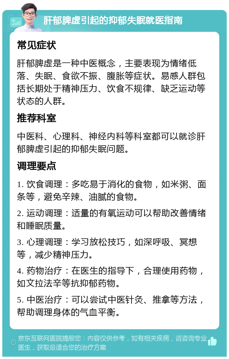 肝郁脾虚引起的抑郁失眠就医指南 常见症状 肝郁脾虚是一种中医概念，主要表现为情绪低落、失眠、食欲不振、腹胀等症状。易感人群包括长期处于精神压力、饮食不规律、缺乏运动等状态的人群。 推荐科室 中医科、心理科、神经内科等科室都可以就诊肝郁脾虚引起的抑郁失眠问题。 调理要点 1. 饮食调理：多吃易于消化的食物，如米粥、面条等，避免辛辣、油腻的食物。 2. 运动调理：适量的有氧运动可以帮助改善情绪和睡眠质量。 3. 心理调理：学习放松技巧，如深呼吸、冥想等，减少精神压力。 4. 药物治疗：在医生的指导下，合理使用药物，如文拉法辛等抗抑郁药物。 5. 中医治疗：可以尝试中医针灸、推拿等方法，帮助调理身体的气血平衡。