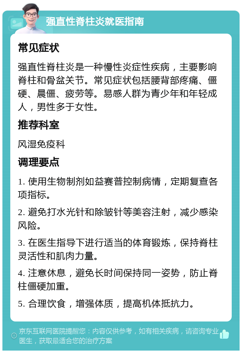 强直性脊柱炎就医指南 常见症状 强直性脊柱炎是一种慢性炎症性疾病，主要影响脊柱和骨盆关节。常见症状包括腰背部疼痛、僵硬、晨僵、疲劳等。易感人群为青少年和年轻成人，男性多于女性。 推荐科室 风湿免疫科 调理要点 1. 使用生物制剂如益赛普控制病情，定期复查各项指标。 2. 避免打水光针和除皱针等美容注射，减少感染风险。 3. 在医生指导下进行适当的体育锻炼，保持脊柱灵活性和肌肉力量。 4. 注意休息，避免长时间保持同一姿势，防止脊柱僵硬加重。 5. 合理饮食，增强体质，提高机体抵抗力。