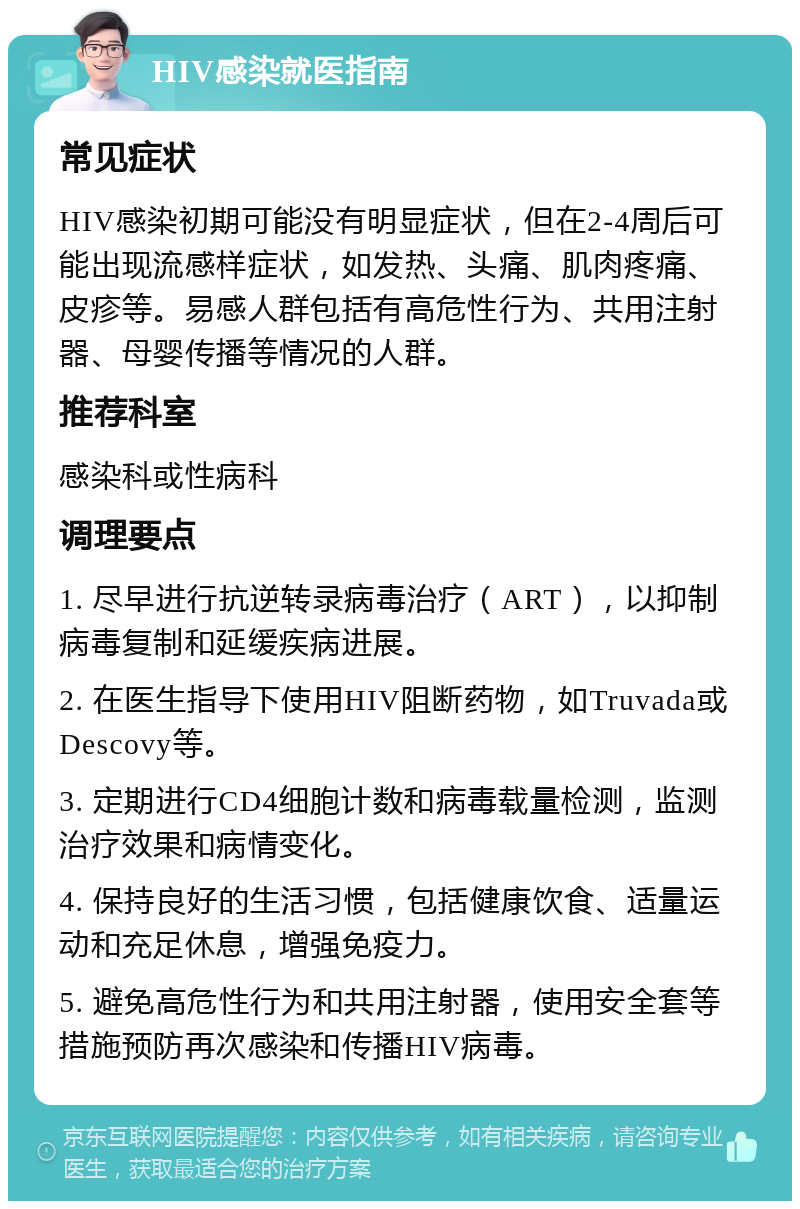 HIV感染就医指南 常见症状 HIV感染初期可能没有明显症状，但在2-4周后可能出现流感样症状，如发热、头痛、肌肉疼痛、皮疹等。易感人群包括有高危性行为、共用注射器、母婴传播等情况的人群。 推荐科室 感染科或性病科 调理要点 1. 尽早进行抗逆转录病毒治疗（ART），以抑制病毒复制和延缓疾病进展。 2. 在医生指导下使用HIV阻断药物，如Truvada或Descovy等。 3. 定期进行CD4细胞计数和病毒载量检测，监测治疗效果和病情变化。 4. 保持良好的生活习惯，包括健康饮食、适量运动和充足休息，增强免疫力。 5. 避免高危性行为和共用注射器，使用安全套等措施预防再次感染和传播HIV病毒。