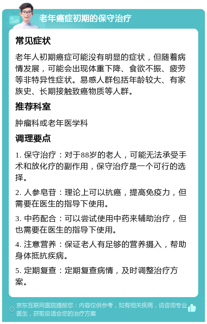 老年癌症初期的保守治疗 常见症状 老年人初期癌症可能没有明显的症状，但随着病情发展，可能会出现体重下降、食欲不振、疲劳等非特异性症状。易感人群包括年龄较大、有家族史、长期接触致癌物质等人群。 推荐科室 肿瘤科或老年医学科 调理要点 1. 保守治疗：对于88岁的老人，可能无法承受手术和放化疗的副作用，保守治疗是一个可行的选择。 2. 人参皂苷：理论上可以抗癌，提高免疫力，但需要在医生的指导下使用。 3. 中药配合：可以尝试使用中药来辅助治疗，但也需要在医生的指导下使用。 4. 注意营养：保证老人有足够的营养摄入，帮助身体抵抗疾病。 5. 定期复查：定期复查病情，及时调整治疗方案。