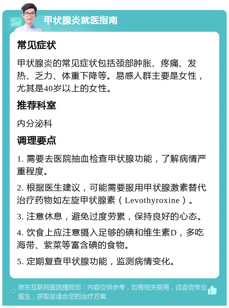 甲状腺炎就医指南 常见症状 甲状腺炎的常见症状包括颈部肿胀、疼痛、发热、乏力、体重下降等。易感人群主要是女性，尤其是40岁以上的女性。 推荐科室 内分泌科 调理要点 1. 需要去医院抽血检查甲状腺功能，了解病情严重程度。 2. 根据医生建议，可能需要服用甲状腺激素替代治疗药物如左旋甲状腺素（Levothyroxine）。 3. 注意休息，避免过度劳累，保持良好的心态。 4. 饮食上应注意摄入足够的碘和维生素D，多吃海带、紫菜等富含碘的食物。 5. 定期复查甲状腺功能，监测病情变化。