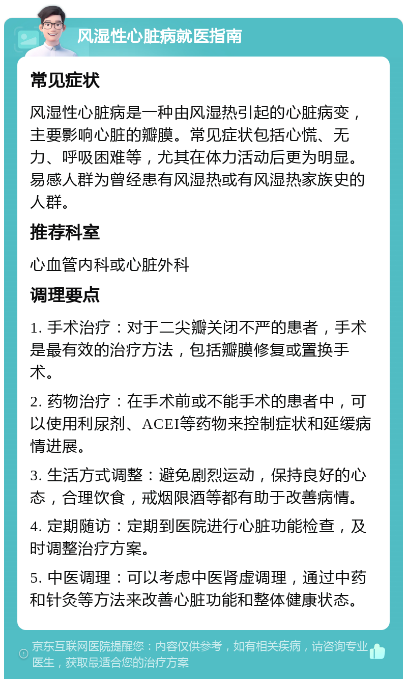 风湿性心脏病就医指南 常见症状 风湿性心脏病是一种由风湿热引起的心脏病变，主要影响心脏的瓣膜。常见症状包括心慌、无力、呼吸困难等，尤其在体力活动后更为明显。易感人群为曾经患有风湿热或有风湿热家族史的人群。 推荐科室 心血管内科或心脏外科 调理要点 1. 手术治疗：对于二尖瓣关闭不严的患者，手术是最有效的治疗方法，包括瓣膜修复或置换手术。 2. 药物治疗：在手术前或不能手术的患者中，可以使用利尿剂、ACEI等药物来控制症状和延缓病情进展。 3. 生活方式调整：避免剧烈运动，保持良好的心态，合理饮食，戒烟限酒等都有助于改善病情。 4. 定期随访：定期到医院进行心脏功能检查，及时调整治疗方案。 5. 中医调理：可以考虑中医肾虚调理，通过中药和针灸等方法来改善心脏功能和整体健康状态。