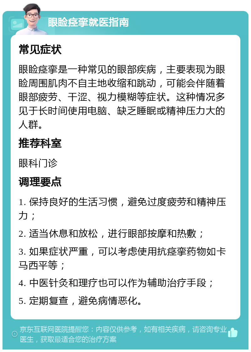 眼睑痉挛就医指南 常见症状 眼睑痉挛是一种常见的眼部疾病，主要表现为眼睑周围肌肉不自主地收缩和跳动，可能会伴随着眼部疲劳、干涩、视力模糊等症状。这种情况多见于长时间使用电脑、缺乏睡眠或精神压力大的人群。 推荐科室 眼科门诊 调理要点 1. 保持良好的生活习惯，避免过度疲劳和精神压力； 2. 适当休息和放松，进行眼部按摩和热敷； 3. 如果症状严重，可以考虑使用抗痉挛药物如卡马西平等； 4. 中医针灸和理疗也可以作为辅助治疗手段； 5. 定期复查，避免病情恶化。