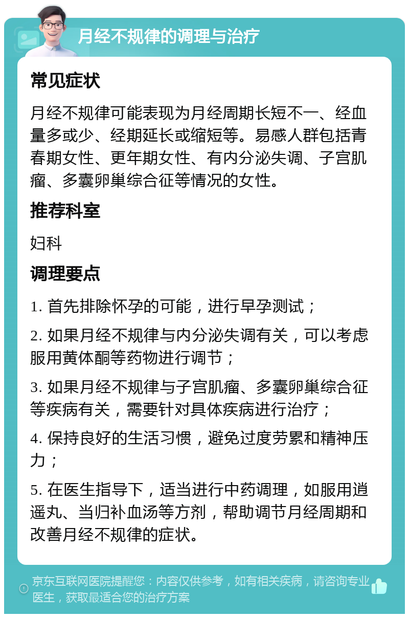 月经不规律的调理与治疗 常见症状 月经不规律可能表现为月经周期长短不一、经血量多或少、经期延长或缩短等。易感人群包括青春期女性、更年期女性、有内分泌失调、子宫肌瘤、多囊卵巢综合征等情况的女性。 推荐科室 妇科 调理要点 1. 首先排除怀孕的可能，进行早孕测试； 2. 如果月经不规律与内分泌失调有关，可以考虑服用黄体酮等药物进行调节； 3. 如果月经不规律与子宫肌瘤、多囊卵巢综合征等疾病有关，需要针对具体疾病进行治疗； 4. 保持良好的生活习惯，避免过度劳累和精神压力； 5. 在医生指导下，适当进行中药调理，如服用逍遥丸、当归补血汤等方剂，帮助调节月经周期和改善月经不规律的症状。