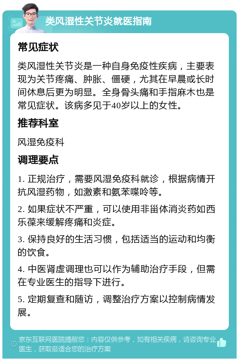 类风湿性关节炎就医指南 常见症状 类风湿性关节炎是一种自身免疫性疾病，主要表现为关节疼痛、肿胀、僵硬，尤其在早晨或长时间休息后更为明显。全身骨头痛和手指麻木也是常见症状。该病多见于40岁以上的女性。 推荐科室 风湿免疫科 调理要点 1. 正规治疗，需要风湿免疫科就诊，根据病情开抗风湿药物，如激素和氨苯喋呤等。 2. 如果症状不严重，可以使用非甾体消炎药如西乐葆来缓解疼痛和炎症。 3. 保持良好的生活习惯，包括适当的运动和均衡的饮食。 4. 中医肾虚调理也可以作为辅助治疗手段，但需在专业医生的指导下进行。 5. 定期复查和随访，调整治疗方案以控制病情发展。