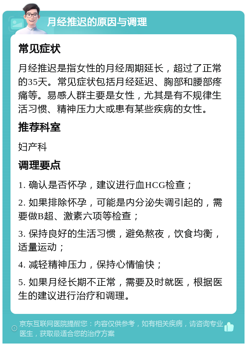 月经推迟的原因与调理 常见症状 月经推迟是指女性的月经周期延长，超过了正常的35天。常见症状包括月经延迟、胸部和腰部疼痛等。易感人群主要是女性，尤其是有不规律生活习惯、精神压力大或患有某些疾病的女性。 推荐科室 妇产科 调理要点 1. 确认是否怀孕，建议进行血HCG检查； 2. 如果排除怀孕，可能是内分泌失调引起的，需要做B超、激素六项等检查； 3. 保持良好的生活习惯，避免熬夜，饮食均衡，适量运动； 4. 减轻精神压力，保持心情愉快； 5. 如果月经长期不正常，需要及时就医，根据医生的建议进行治疗和调理。